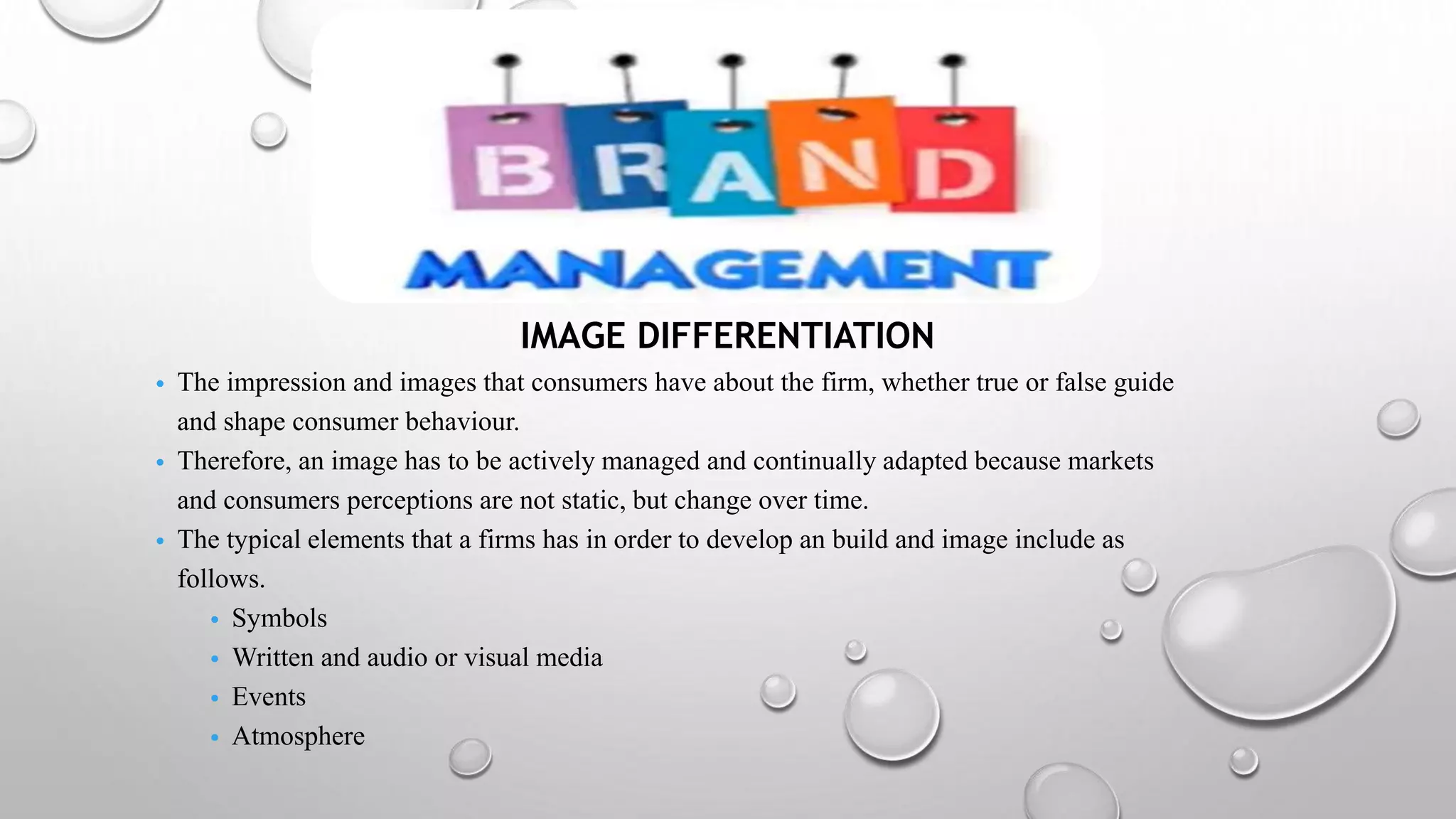 IMAGE DIFFERENTIATION
• The impression and images that consumers have about the firm, whether true or false guide
and shape consumer behaviour.
• Therefore, an image has to be actively managed and continually adapted because markets
and consumers perceptions are not static, but change over time.
• The typical elements that a firms has in order to develop an build and image include as
follows.
• Symbols
• Written and audio or visual media
• Events
• Atmosphere
 