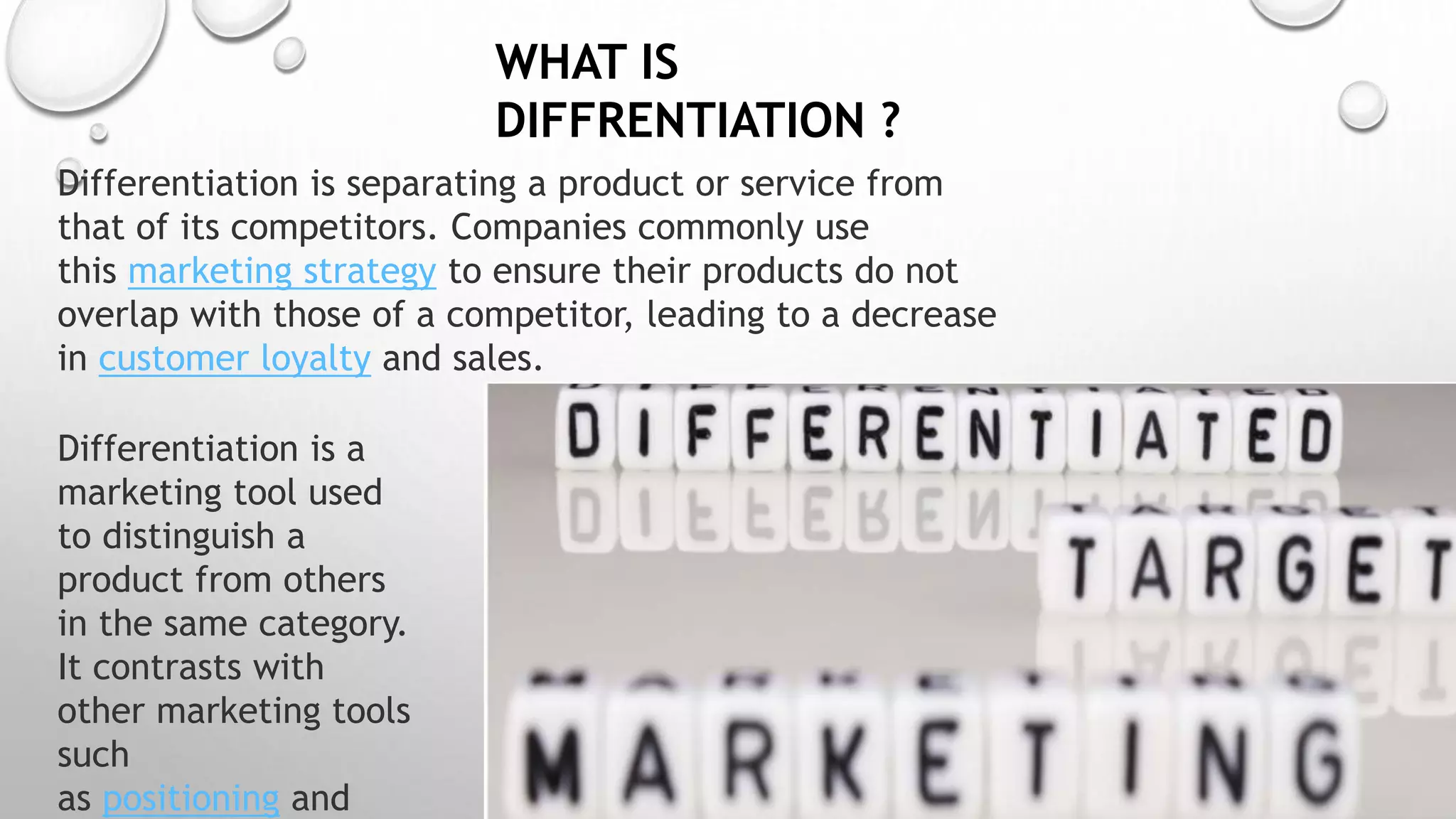 WHAT IS
DIFFRENTIATION ?
Differentiation is a
marketing tool used
to distinguish a
product from others
in the same category.
It contrasts with
other marketing tools
such
as positioning and
Differentiation is separating a product or service from
that of its competitors. Companies commonly use
this marketing strategy to ensure their products do not
overlap with those of a competitor, leading to a decrease
in customer loyalty and sales.
 