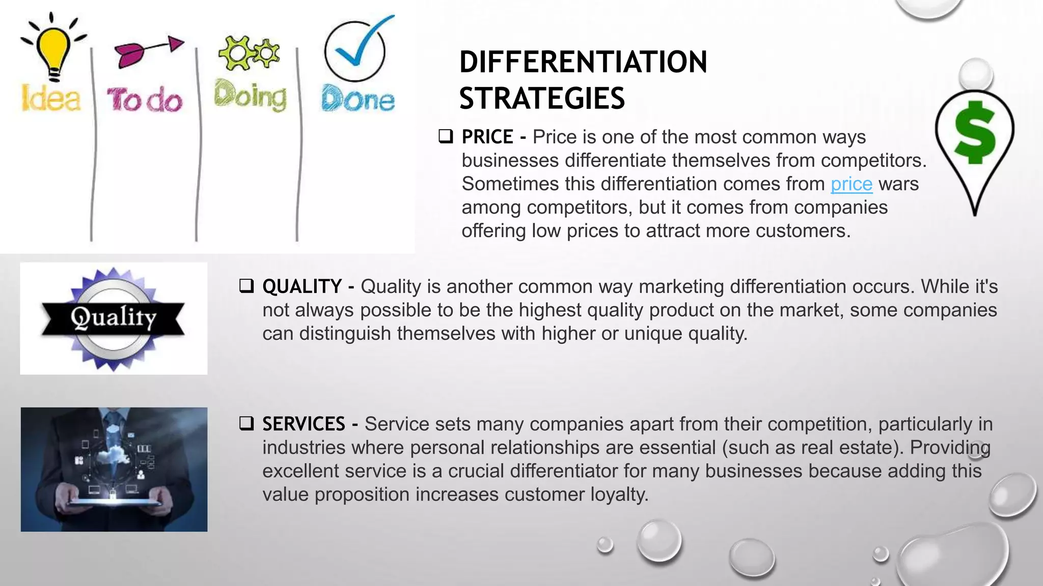 DIFFERENTIATION
STRATEGIES
 PRICE - Price is one of the most common ways
businesses differentiate themselves from competitors.
Sometimes this differentiation comes from price wars
among competitors, but it comes from companies
offering low prices to attract more customers.
 QUALITY - Quality is another common way marketing differentiation occurs. While it's
not always possible to be the highest quality product on the market, some companies
can distinguish themselves with higher or unique quality.
 SERVICES - Service sets many companies apart from their competition, particularly in
industries where personal relationships are essential (such as real estate). Providing
excellent service is a crucial differentiator for many businesses because adding this
value proposition increases customer loyalty.
 