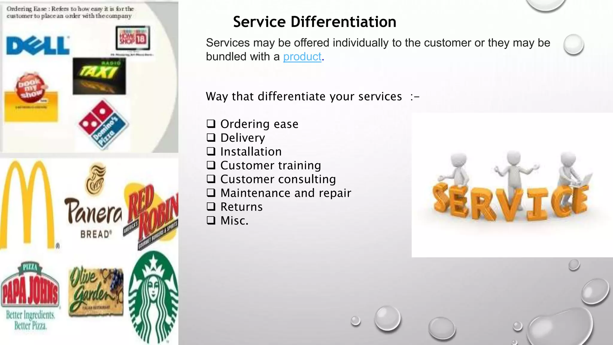 Service Differentiation
Services may be offered individually to the customer or they may be
bundled with a product.
Way that differentiate your services :-
 Ordering ease
 Delivery
 Installation
 Customer training
 Customer consulting
 Maintenance and repair
 Returns
 Misc.
 