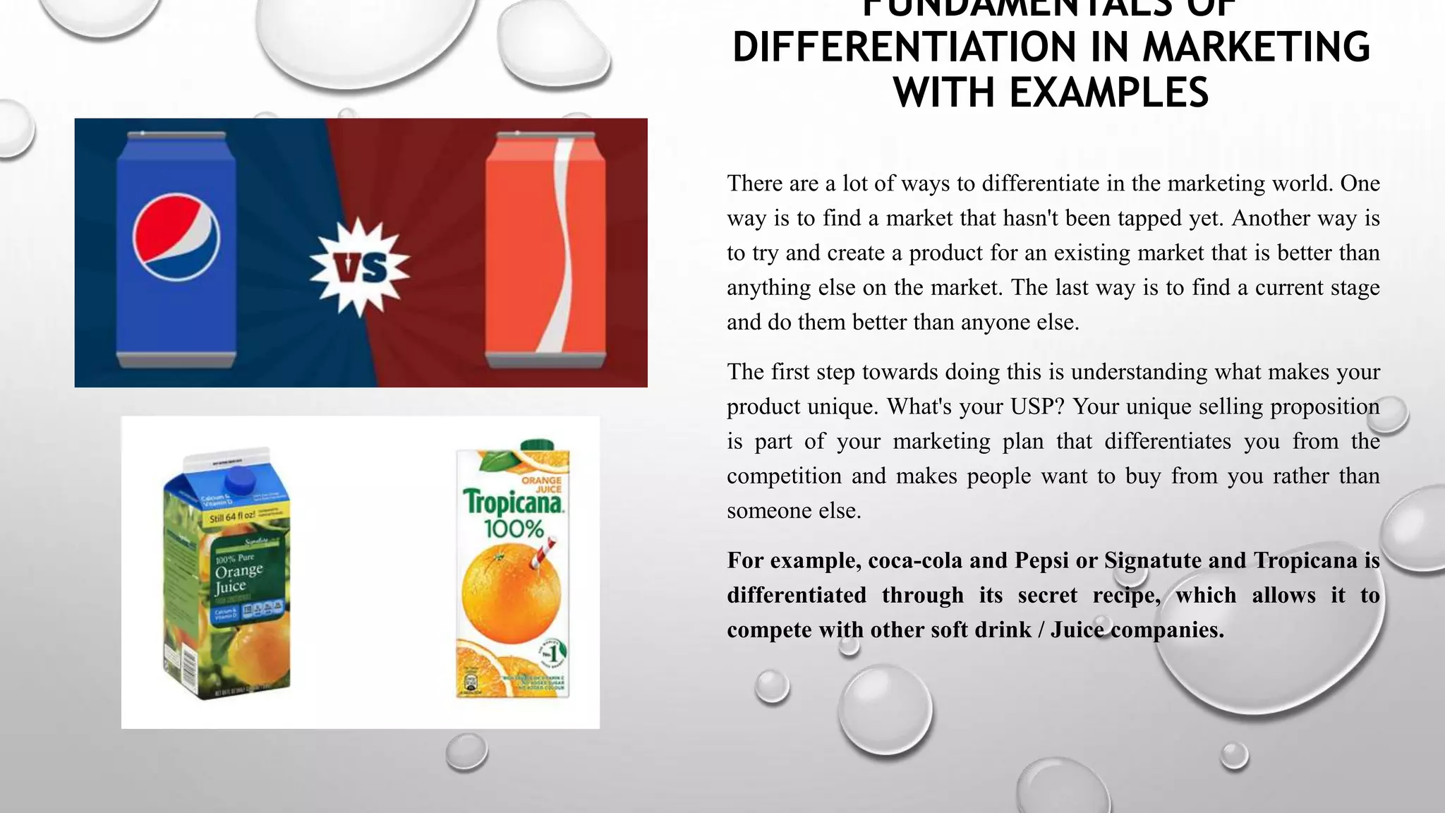 FUNDAMENTALS OF
DIFFERENTIATION IN MARKETING
WITH EXAMPLES
There are a lot of ways to differentiate in the marketing world. One
way is to find a market that hasn't been tapped yet. Another way is
to try and create a product for an existing market that is better than
anything else on the market. The last way is to find a current stage
and do them better than anyone else.
The first step towards doing this is understanding what makes your
product unique. What's your USP? Your unique selling proposition
is part of your marketing plan that differentiates you from the
competition and makes people want to buy from you rather than
someone else.
For example, coca-cola and Pepsi or Signatute and Tropicana is
differentiated through its secret recipe, which allows it to
compete with other soft drink / Juice companies.
 