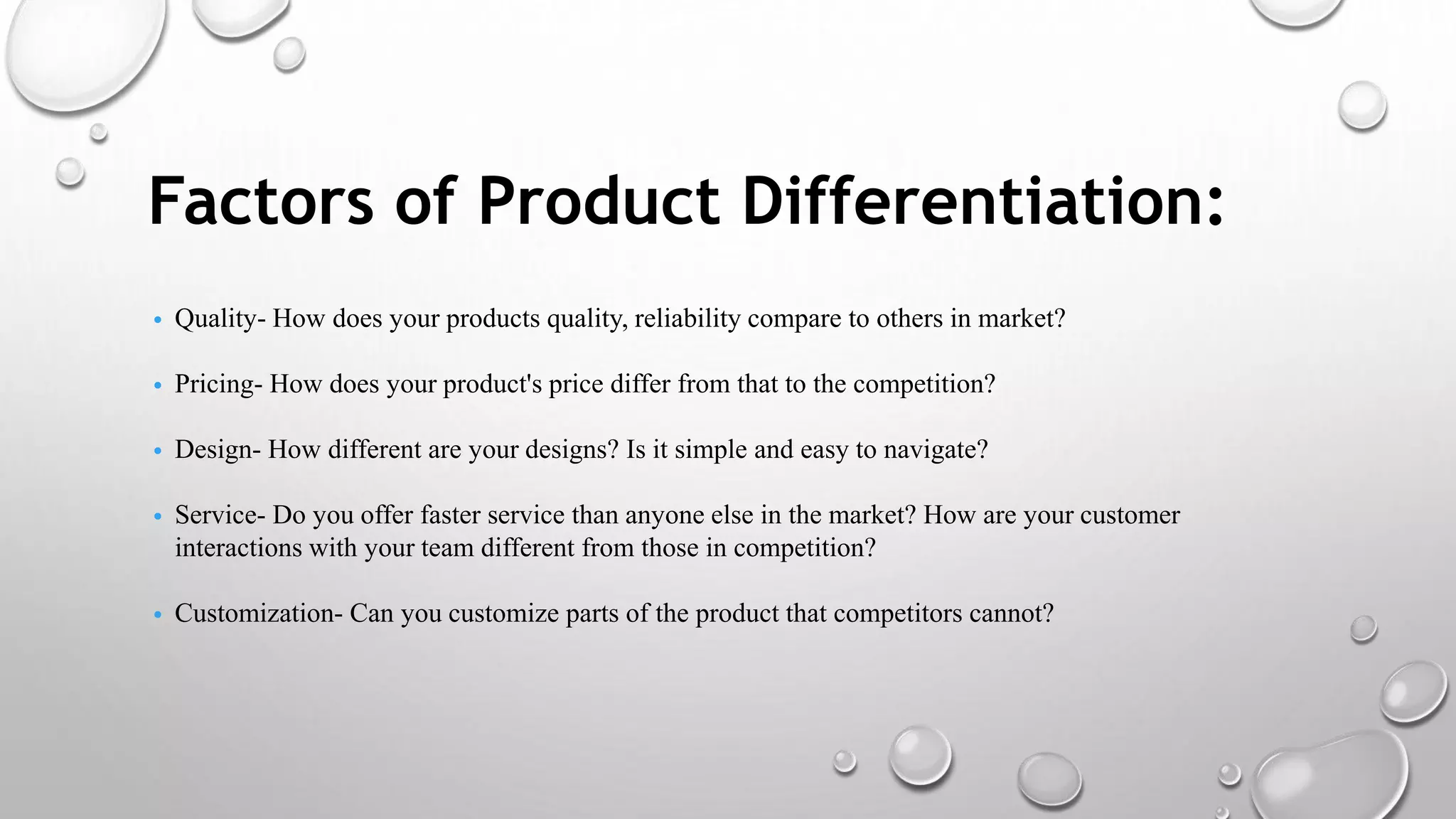 Factors of Product Differentiation:
• Quality- How does your products quality, reliability compare to others in market?
• Pricing- How does your product's price differ from that to the competition?
• Design- How different are your designs? Is it simple and easy to navigate?
• Service- Do you offer faster service than anyone else in the market? How are your customer
interactions with your team different from those in competition?
• Customization- Can you customize parts of the product that competitors cannot?
 