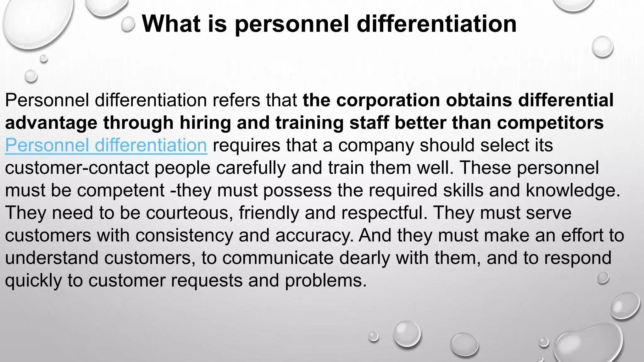 What is personnel differentiation
Personnel differentiation refers that the corporation obtains differential
advantage through hiring and training staff better than competitors
Personnel differentiation requires that a company should select its
customer-contact people carefully and train them well. These personnel
must be competent -they must possess the required skills and knowledge.
They need to be courteous, friendly and respectful. They must serve
customers with consistency and accuracy. And they must make an effort to
understand customers, to communicate dearly with them, and to respond
quickly to customer requests and problems.
 