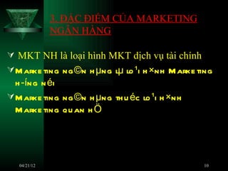 3. ĐẶC ĐIỂM CỦA MARKETING
              NGÂN HÀNG

 MKT NH là loại hình MKT dịch vụ tài chính
 M arke ting ng ©n h µng lµ lo ¹i h ×nh M arke ting
  h ­íng n éi
 M arke ting ng ©n h µng th u éc lo ¹i h ×nh
  M arke ting qu an h Ö




   04/21/12                                      10
 