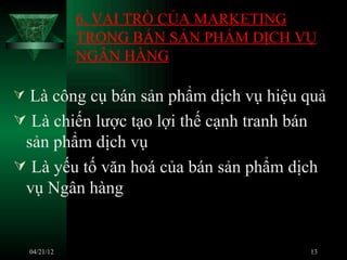 6. VAI TRÒ CỦA MARKETING
               TRONG BÁN SẢN PHẨM DỊCH VỤ
               NGÂN HÀNG

 Là công cụ bán sản phẩm dịch vụ hiệu quả
 Là chiến lược tạo lợi thế cạnh tranh bán
 sản phẩm dịch vụ
 Là yếu tố văn hoá của bán sản phẩm dịch
 vụ Ngân hàng


    04/21/12                            13
 