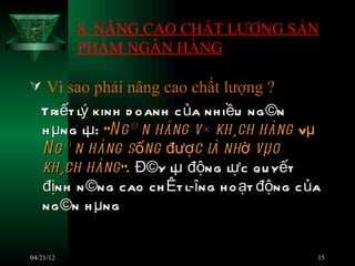 8. NÂNG CAO CHẤT LƯỢNG SẢN
           PHẨM NGÂN HÀNG

 Vì sao phải nâng cao chất lượng ?
   Triết lý kinh d oanh c ủa nh iều ng ©n
   h µng lµ: ÒN g© n hàng v× kh¸ch hàng vµ
   N g© n hàng s ống đượ c l nh ờ vµo
                              à
   kh¸ch hàng ”. Đ©y lµ động lự c q u yết
   định n ©ng cao ch Êt l­îng h o ạt động c ủa
   ng ©n h µng


04/21/12                                     15
 