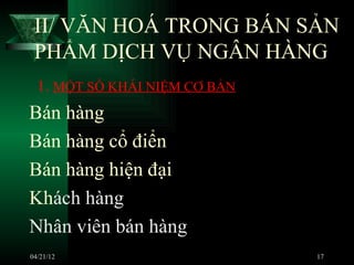 II/ VĂN HOÁ TRONG BÁN SẢN
 PHẨM DỊCH VỤ NGÂN HÀNG
  1. MỘT SỐ KHÁI NIỆM CƠ BẢN
Bán hàng
Bán hàng cổ điển
Bán hàng hiện đại
Khách hàng
Nhân viên bán hàng
04/21/12                       17
 