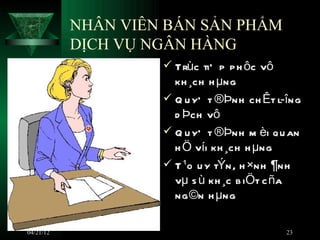 NHÂN VIÊN BÁN SẢN PHẨM
           DỊCH VỤ NGÂN HÀNG
                     Trùc tiÕ p p h ôc vô
                      kh ¸ch h µng
                     Q u yÕ t ®Þnh ch Êt l­îng
                      d Þch vô
                     Q u yÕ t ®Þnh m èi qu an
                      h Ö víi kh ¸ch h µng
                     T ¹o u y tÝn, h ×nh ¶nh
                      vµ s ù kh ¸c b iÖt c ña
                      ng ©n h µng

04/21/12                                     23
 