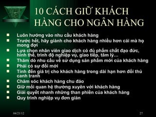 10 CÁCH GIỮ KHÁCH
               HÀNG CHO NGÂN HÀNG
     Luôn hướng vào nhu cầu khách hàng
     Trước hết, hãy giành cho khách hàng nhiều hơn cái mà họ
      mong đợi
     Lựa chọn nhân viên giao dịch có đủ phẩm chất đạo đức,
      hình thể, trình độ nghiệp vụ, giao tiếp, tâm lý…
     Thăm dò nhu cầu về sử dụng sản phẩm mới của khách hàng
     Phải có sự đổi mới
     Tính đến giá trị cho khách hàng trong dài hạn hơn đối thủ
      canh tranh
     Chăm sóc khách hàng chu đáo
     Giữ mối quan hệ thường xuyên với khách hàng
     Giải quyết nhanh những than phiền của khách hàng
     Quy trình nghiệp vụ đơn giản


    04/21/12                                               27
 