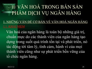 II/ VĂN HOÁ TRONG BÁN SẢN
       PHẨM DỊCH VỤ NGÂN HÀNG
1. NHỮNG VẤN ĐỀ CƠ BẢN VỀ VĂN HOÁ NGÂN HÀNG
1.1. KHÁI NIỆM
 Văn hoá của ngân hàng là toàn bộ những giá trị,
 chuẩn mực do các thành viên của ngân hàng tạo
 dựng trong suốt quá trình tồn tại và phát triển, nó
 tác động tới tâm lý, tình cảm, hành vi của mọi
 thành viên cũng như sự phát triển bền vững của
 tổ chức ngân hàng.

   04/21/12                                     28
 