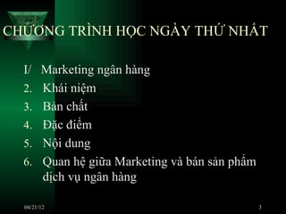 CHƯƠNG TRÌNH HỌC NGÀY THỨ NHẤT

  I/ Marketing ngân hàng
  2. Khái niệm
  3. Bản chất
  4. Đặc điểm
  5. Nội dung
  6. Quan hệ giữa Marketing và bán sản phẩm
     dịch vụ ngân hàng

  04/21/12                                    3
 