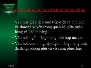 1.3. ĐẶC TRƯNG CỦA VĂN HOÁ NGÂN HÀNG


     – Văn hoá giao tiếp trực tiếp diễn ra phổ biến
       và thường xuyên trong quan hệ giữa ngân
       hàng và khách hàng.
     – Văn hoá ngân hàng mang tính hợp tác cao.
     – Văn hoá doanh nghiệp ngân hàng mang tính
       đa dạng, phong phú và vô cùng phức tạp.



04/21/12                                       30
 