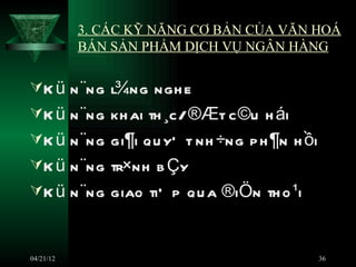 3. CÁC KỸ NĂNG CƠ BẢN CỦA VĂN HOÁ
           BÁN SẢN PHẨM DỊCH VỤ NGÂN HÀNG

K ü n ¨ng l¾ng ngh e
K ü n ¨ng kh ai th ¸c/ ®Æt c ©u h ái
K ü n ¨ng gi¶i qu yÕ t nh ÷ng p h ¶n h ồi
K ü n ¨ng tr×nh b Çy
K ü n ¨ng giao tiÕ p qu a ®iÖn th o ¹i



04/21/12                                     36
 