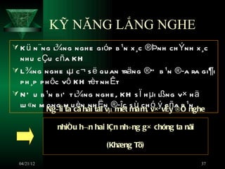 KỸ NĂNG LẮNG NGHE
 K ü n ¨ng l¾ng ngh e gióp b ¹n x ¸c ®Þnh ch Ýnh x ¸c
  nh u c Çu c ña KH
 L ¾ng ngh e lµ c ¬ s ë qu an träng ®” b ¹n ®­a ra gi¶i
  p h ¸p p h ôc vô KH tèt nh Êt
 N Õ u b ¹n b iÕ t l¾ng ngh e , KH s Ï h µi lßng v× h ä
  lu «n m Ng­ êi m ucãn nh Ën ®­îc s ù ch ó×ývËy a b ¹nghe
           ong ta è hai tai vµ mét måm, v c ñ ®Ó n

             nhiñu h¬n hai lÇn nh÷ng g× chóng ta nãi

                           (Khæng Tö)

  04/21/12                                             37
 