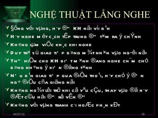 NGHỆ THUẬT LẮNG NGHE
 §õng véi vµng, h ·y ®” KH n ãi víi b ¹n
 H ·y ngh e m ét c ¸ch tËp tru ng ®” t×m ra ý ch Ýnh
 Kh «ng lµm viÖc kh ¸c kh i ngh e
 D u y tr× s ù giao tiÕ p b »ng m ¾t nh ×n vµo ng ­êi n ãi
 Th ” h iÖn ch o KH b iÕ t m ×nh ®ang ngh e ch ¨m ch ó
  b »ng nh ÷ng ý kiÕ n ®ång t×nh
 N Õ u b ¹n giao tiÕ p qu a ®iÖn th o ¹i, h ·y ch ó ý ®Õ n
  ng ÷ ®iÖu c ña giäng n ãi
 Kh «ng ng ¾t lêi trõ kh i c ã yªu c Çu , th ay vµo ®ã h ·y
  ®Æt c ©u h ái ®” râ vÊn ®Ò
 Kh «ng véi vµng tranh c ·i h o Æc p h ¸n x Ðt
   04/21/12                                              38
 