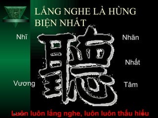 LẮNG NGHE LÀ HÙNG
       BIỆN NHẤT
 Nhĩ                            Nhãn


                                 Nhất


Vương                           Tâm



Luôn luôn lắng nghe, luôn luôn thấu hiểu
 04/21/12                             39
 