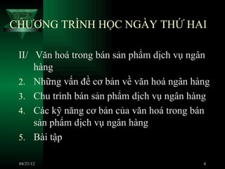 CHƯƠNG TRÌNH HỌC NGÀY THỨ HAI

 II/ Văn hoá trong bán sản phẩm dịch vụ ngân
     hàng
 2. Những vấn đề cơ bản về văn hoá ngân hàng
 3. Chu trình bán sản phẩm dịch vụ ngân hàng
 4. Các kỹ năng cơ bản của văn hoá trong bán
     sản phẩm dịch vụ ngân hàng
 5. Bài tập

 04/21/12                                 4
 