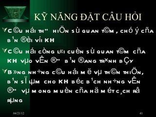 KỸ NĂNG ĐẶT CÂU HỎI
C ©u h ái th ” h iÖn s ù qu an t©m , ch ó ý c ña
 b ¹n ®èi víi K H
C ©u h ái c òng l«i cu èn s ù qu an t©m c ña
 K H vµo vÊn ®Ò b ¹n ®ang tr×nh b Çy
B »ng nh ÷ng c ©u h ái m ë vµ th ©n th iÖn,
 b ¹n s Ï lµm ch o K H b éc b ¹ch nh ÷ng vÊn
 ®Ò vµ m ong m u èn c ña h ä m ét c ¸ch râ
 rµng
   04/21/12                                 41
 