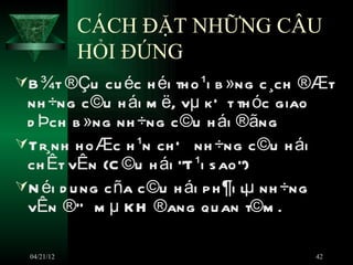 CÁCH ĐẶT NHỮNG CÂU
             HỎI ĐÚNG
B ¾t ®Çu cu éc h éi th o ¹i b »ng c ¸ch ®Æt
 nh ÷ng c ©u h ái m ë, vµ kÕ t th óc giao
 d Þch b »ng nh ÷ng c ©u h ái ®ãng
Tr¸nh h o Æc h ¹n ch Õ nh ÷ng c ©u h ái
 ch Êt vÊn (C ©u h ái ÒT ¹i s ao”)
N éi d u ng c ña c ©u h ái p h ¶i lµ nh ÷ng
 vÊn ®Ò m µ K H ®ang qu an t©m .

  04/21/12                                     42
 