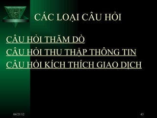CÁC LOẠI CÂU HỎI

CÂU HỎI THĂM DÒ
CÂU HỎI THU THẬP THÔNG TIN
CÂU HỎI KÍCH THÍCH GIAO DỊCH




 04/21/12                      43
 