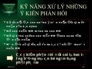 KỸ NĂNG XỬ LÝ NHỮNG
                Ý KIẾN PHẢN HỒI
 C ã lêi gi¶i ®¸p ch o nh ÷ng ý kiÕ n p h ¶n ®èi lµ m ét
  p h Çn c ña b ¸n h µng
 N ã ch o p h Ðp N H th «ng tin ch o K H
 N ã lµ b »ng ch øng ch o th Êy KH ®ang qu an t©m
  ®Õ n s ¶n p h Èm
 N Õ u ®­îc x ö lý tèt, n ã t¹o ra c ¸c c ¬ h éi ®” th u yÕ t
  p h ôc KH
              C ¸ c ý k i Õ n ph¶n ®èi ®­Ó coi lµ bøc t ­
                                          c
              ê ng bªt« ng mµ c¸ n bé ng©n hµng
              ph¶i ph¸ ®æ
   04/21/12                                                44
 