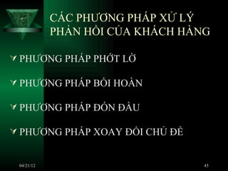 CÁC PHƯƠNG PHÁP XỬ LÝ
            PHẢN HỒI CỦA KHÁCH HÀNG

 PHƯƠNG PHÁP PHỚT LỜ

 PHƯƠNG PHÁP BỒI HOÀN

 PHƯƠNG PHÁP ĐÓN ĐẦU

 PHƯƠNG PHÁP XOAY ĐỔI CHỦ ĐỀ


 04/21/12                         45
 