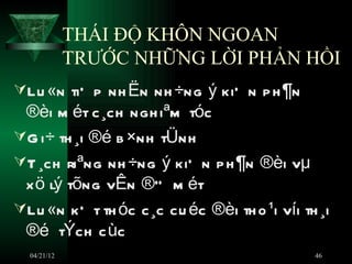 THÁI ĐỘ KHÔN NGOAN
             TRƯỚC NHỮNG LỜI PHẢN HỒI
Lu «n tiÕ p nh Ën nh ÷ng ý kiÕ n p h ¶n
 ®èi m ét c ¸ch ngh iªm tóc
G i÷ th ¸i ®é b ×nh tÜnh
T ¸ch riªng nh ÷ng ý kiÕ n p h ¶n ®èi vµ
 x ö lý tõng vÊn ®Ò m ét
Lu «n kÕ t th óc c ¸c cu éc ®èi th o ¹i víi th ¸i
 ®é tÝch c ùc
  04/21/12                                     46
 