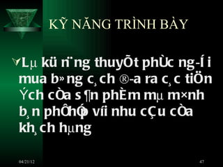 KỸ NĂNG TRÌNH BÀY

Lµ kü n¨ ng thuyÕt phôc ng ­ê i
 mua b» ng c¸ ch ®­a ra c¸ c tiÖn
 Ých cña s ¶n phÈ m mµ m×nh
 b¸ n phïhÓ víi nhu cÇ u cña
           p
 kh¸ ch hµng

 04/21/12                       47
 