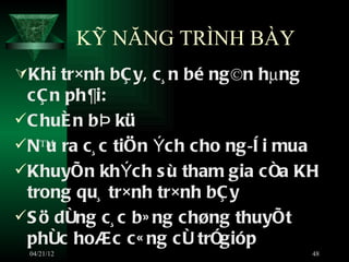 KỸ NĂNG TRÌNH BÀY
Khi tr×nh bÇ y, c¸ n bé ng©n hµng
  cÇ n ph¶i:
 C huÈ n b Þ kü
 Nª ra c¸ c tiÖn Ých cho ng ­ê i mua
     u
 KhuyÕn khÝch s ù tham gia c ña KH
  trong qu¸ tr×nh tr×nh bÇ y
 S ö dông c¸ c b» ng c høng thuyÕt
  phôc hoÆc c« ng cô trÓgióp
 04/21/12                            48
 
