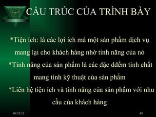 CẤU TRÚC CỦA TRÌNH BÀY

*Tiện ích: là các lợi ích mà một sản phẩm dịch vụ
  mang lại cho khách hàng nhờ tính năng của nó
*Tính năng của sản phẩm là các đặc dđểm tính chất
             mang tính kỹ thuật của sản phẩm
*Liên hệ tiện ích và tính năng của sản phẩm với nhu
                   cầu của khách hàng
 04/21/12                                      49
 