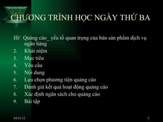 CHƯƠNG TRÌNH HỌC NGÀY THỨ BA

III/ Quảng cáo_ yếu tố quan trọng của bán sản phẩm dịch vụ
     ngân hàng
2. Khái niệm
3. Mục tiêu
4. Yêu cầu
5. Nội dung
6. Lựa chọn phương tiện quảng cáo
7. Đánh giá kết quả hoạt động quảng cáo
8. Xác định ngân sách cho quảng cáo
9. Bài tập


04/21/12                                                     5
 