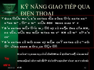 KỸ NĂNG GIAO TIẾP QUA
                  ĐIỆN THOẠI
 Q u a ®iÖn th o ¹i, b ¹n kh «ng tËn d ông ®­îc ng «n ng ÷
  h ×nh th ” , ®iÒ u th ” h iÖn 80% trong giao tiÕ p
 B ¹n kh «ng th Êy ®­îc th ¸i ®é vµ s ù p h ¶n øng c ña KH ,
  d o vËy, viÖc th u th Ëp th «ng tin vÒ KH c ã th ” b Þ h ¹n
  ch Õ
 B ¹n kh «ng c ã th êi gian vµ th Ëm ch Ý kh «ng c ã c ¬ h éi
  ®” l¾ng ngh e m ét c ¸ch ®Çy ®ñ

               NÕ u b¹n biÕ t c¸ch kha t ¸c, b¹n sÏ cãmé KH v v vµ cãnhiÒu kh¶ n¨ng a t sÏ
                                      i h               t ui Î                       nh a
  Tuy
               kh«ng ngÇ ng¹i nã hÕ tmä vn ® vi b¹n (® nµ cãt h¹n chÕ khi tiÕ p xó tr c
                        n       i      i Ê Ò í        iÒu y h”                    c ù
 nhiªn
    04/21/12   t p)
               iÕ                                                                    52
 