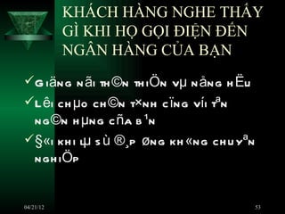 KHÁCH HÀNG NGHE THẤY
           GÌ KHI HỌ GỌI ĐIỆN ĐẾN
           NGÂN HÀNG CỦA BẠN
 G iäng n ãi th ©n th iÖn vµ n ång h Ëu
 L êi ch µo ch ©n t×nh c ïng víi tªn
  ng ©n h µng c ña b ¹n
 §«i kh i lµ s ù ®¸p øng kh «ng ch u yªn
  ngh iÖp


04/21/12                                    53
 