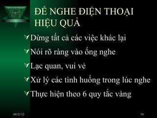 ĐỂ NGHE ĐIỆN THOẠI
           HIỆU QUẢ
        Dừng tất cả các việc khác lại
        Nói rõ ràng vào ống nghe
        Lạc quan, vui vẻ
        Xử lý các tình huống trong lúc nghe
        Thực hiện theo 6 quy tắc vàng

04/21/12                                 54
 