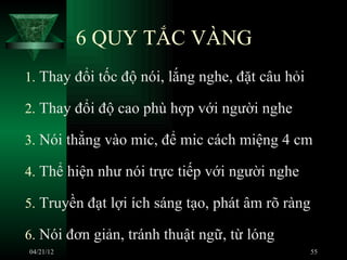 6 QUY TẮC VÀNG
1. Thay đổi tốc độ nói, lắng nghe, đặt câu hỏi

2. Thay đổi độ cao phù hợp với người nghe

3. Nói thẳng vào mic, để mic cách miệng 4 cm

4. Thể hiện như nói trực tiếp với người nghe

5. Truyền đạt lợi ích sáng tạo, phát âm rõ ràng

6. Nói đơn giản, tránh thuật ngữ, từ lóng
04/21/12                                          55
 