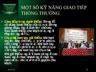 MỘT SỐ KỸ NĂNG GIAO TIẾP
                THÔNG THƯỜNG
 Giao tiÕp b»ng danh thiÕp: Th«ng lÖ
  sö dông danh thiÕp cña c¸c n­ íc kh«ng
  gièng nhau. Ng­ êi Anh th× chñ nhµ
  trao danh thiÕp cho kh¸ch tr­ íc, ng­ êi
  Ph¸p th× ng­ Ó l¹ i...
                 c
 Chµo há bæt tay, giíi thiÖu: khi bæt
           i,
  tay th­­ ßng chñ nhµ, cÊp trª phô n÷
                                     n,
  chñ ®éng ®­ a tay tr­ íc. Khi bæt tay,
  ng­ êi lao vñ phÝ tr­ íc, c ­ êi, nh× n vµo
                   a
  ®èi t­ Ó võa bæt tay võa chµo há
          ng,                            i.
  Khi giíi thiÖu: ng­ êi Ý tuæi víi ng­ êi cao
                          t
  tuæi, ng­ êi chøc nhávíi ng­ êi chøc to,
  nam víi n÷, nh©n viª d­ íi quyñn cho
                          n
  kh¸ch.
     04/21/12                                    56
 