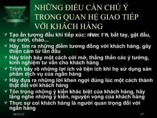 NHỮNG ĐIỀU CẦN CHÚ Ý
                TRONG QUAN HỆ GIAO TIẾP
                VỚI KHÁCH HÀNG
 Tạo ấn tượng đầu khi tiếp xúc: nhæc tª bắt tay, gật đầu,
                                        n,
    nụ cười, chào...
   Hãy tìm ra những điểm tương đồng với khách hàng, gây
    thiện cảm từ lần đầu
   Hãy trình bày một cách cởi mở, thẳng thắn các ý tưởng,
    kinh nghiệm tư vấn cho khách hàng
   Trình bày rõ những lợi ích và tiện ích khi họ sử dụng sản
    phẩm dịch vụ của ngân hàng
   Hãy đưa ra những lời khen ngợi đúng lúc một cách thành
    thật đối với khách hàng
   Tôn trọng những ý kiến khác biệt của khách hàng, hãy
    lắng nghe những ý kiến, nguyện vọng của khách hàng
   Thực sự coi khách hàng là người quan trọng đối với
    ngân hàng
     04/21/12                                           57
 