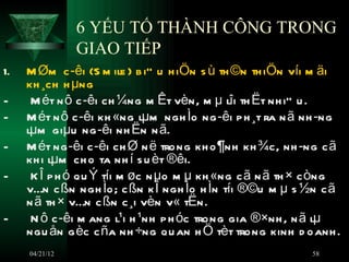 6 YẾU TỐ THÀNH CÔNG TRONG
                GIAO TIẾP
1.   M Øm c ­êi (S m ile ) b i” u h iÖn s ù th ©n th iÖn víi m äi
     kh ¸ch h µng
-     M ét n ô c ­êi ch ¼ng m Êt vèn, m µ lîi th Ët nh iÒ u .
-    M ét n ô c ­êi kh «ng lµm ngh Ìo ng ­êi p h ¸t ra n ã nh ­ng
     lµm giµu ng ­êi nh Ën n ã.
-    M ét ng ­êi c ­êi ch Ø n ë trong kh o ¶nh kh ¾c, nh ­ng c ã
     kh i lµm ch o ta nh í s u èt ®êi.
-     K Î p h ó qu Ý tíi m øc n µo m µ kh «ng c ã n ã th × c òng
     vÉn c ßn ngh Ìo; c ßn k Î ngh Ìo h Ìn tíi ®©u m µ s ½n c ã
     n ã th × vÉn c ßn c ¸i vèn v« tËn.
-     N ô c ­êi m ang l¹i h ¹nh p h óc trong gia ®×nh , n ã lµ
     ngu ån g èc c ña nh ÷ng qu an h Ö tèt trong kinh d oanh .
     04/21/12                                              58
 