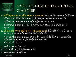 6 YẾU TỐ THÀNH CÔNG TRONG
                GIAO TIẾP
2. D Ô d µng tiÕ p c Ën (E as y acce s s ) th ” h iÖn r»ng b ¹n ®ang
   s ½n s µng ®¸p øng nh u c Çu kh ¸ch h µng vµo m äi lóc
   G i¶i qu yÕ t nh anh c ¸c yªu c Çu kh ¸ch h µng
   C h ñ ®éng trong n ¾m b ¾t vµ ®¸p øng nh u c Çu kh ¸ch
   h µng
3. L Þch s ù- T «n träng K H (C ou rte ou s ) ®èi x ö víi ng ­êi kh ¸c
   nh ­ c ¸ch th øc b ¹n m u èn ®­îc ®èi x ö
   N h · nh Æn trong giao tiÕ p . §” lµm ®­îc ®iÒ u n µy nh ©n
   viªn ng ©n h µng c Çn p h ¶i rÌn lu yÖn:
- T Ýnh kiªn nh Én
- K h ¶ n ¨ng kiÒ m ch Õ
- C ö ch Ø, th ¸i ®é ®óng m øc
- K h «ng h iÕ u th ¾ng
     04/21/12                                                     59
 