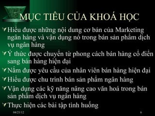 MỤC TIÊU CỦA KHOÁ HỌC
 Hiểu được những nội dung cơ bản của Marketing
  ngân hàng và vận dụng nó trong bán sản phẩm dịch
  vụ ngân hàng
 Ý thức được chuyển từ phong cách bán hàng cổ điển
  sang bán hàng hiện đại
 Nắm được yêu cầu của nhân viên bán hàng hiện đại
 Hiểu được chu trình bán sản phẩm ngân hàng
 Vận dụng các kỹ năng nâng cao văn hoá trong bán
  sản phẩm dịch vụ ngân hàng
 Thực hiện các bài tập tình huống
   04/21/12                                   6
 