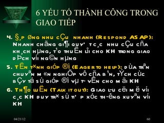 6 YẾU TỐ THÀNH CÔNG TRONG
             GIAO TIẾP
4. §¸p øng nh u c Çu nh anh (R e s p ond AS AP ):
  N h anh ch ãng gi¶i qu yÕ t c ¸c nh u c Çu c ña
  kh ¸ch h µng, t¹o th u Ën lîi ch o K H trong giao
  d Þch víi ng ©n h µng
5. T Ën t×nh gióp ®ì (E age r to h e lp ): d ùa trªn
  ch u yªn m «n ngh iÖp vô c ña b ¹n, tÝch c ùc
  b Çy tá s ù gióp ®ì vµ t­ vÊn ch o m äi K H
6. Th ¶o lu Ën (Talk it ou t): G iao l­u c ëi m ë víi
  c ¸c K H d u y tr× s ù tiÕ p x óc th ­êng xu yªn víi
  KH

  04/21/12                                         60
 