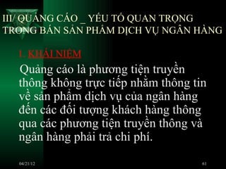 III/ QUẢNG CÁO _ YẾU TỐ QUAN TRỌNG
TRONG BÁN SẢN PHẨM DỊCH VỤ NGÂN HÀNG

  1. KHÁI NIỆM
  Quảng cáo là phương tiện truyền
  thông không trực tiếp nhằm thông tin
  về sản phẩm dịch vụ của ngân hàng
  đến các đối tượng khách hàng thông
  qua các phương tiện truyền thông và
  ngân hàng phải trả chi phí.
  04/21/12                           61
 