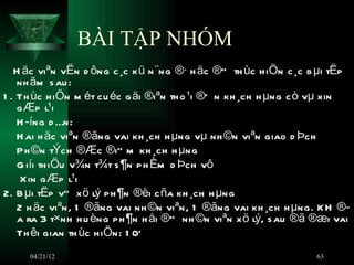 BÀI TẬP NHÓM
   H äc viªn vËn d ông c ¸c k ü n ¨ng ®· h äc ®” th ùc h iÖn c ¸c b µi tËp
    nh ãm s au :
1 . Th ùc h iÖn m ét cu éc g äi ®iªn th o ¹i ®Õ n kh ¸ch h µng c ò vµ xin
    g Æp l¹i
    H ­íng d Én:
    H ai h äc viªn ®ãng vai kh ¸ch h µng vµ nh ©n viªn giao d Þch
    P h ©n tÝch ®Æc ®i” m kh ¸ch h µng
    G iíi th iÖu v¾n t¾t s ¶n p h Èm d Þch vô
     X in g Æp l¹i
2. B µi tËp vÒ x ö lý p h ¶n ®èi c ña kh ¸ch h µng
    2 h äc viªn, 1 ®ãng vai nh ©n viªn, 1 ®ãng vai kh ¸ch h µng. KH ®­
    a ra 3 t×nh h u èng p h ¶n h åi ®” nh ©n viªn x ö lý, s au ®ã ®æi vai
    Th êi gian th ùc h iÖn: 1 0Õ
     04/21/12                                                     63
 
