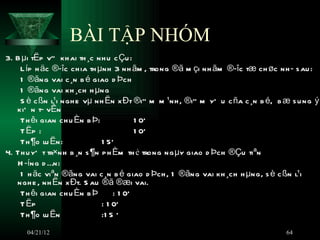 BÀI TẬP NHÓM
3. B µi tËp vÒ kh ai th ¸c nh u c Çu :
    L íp h äc ®­îc ch ia th µnh 3 nh ãm , trong ®ã m çi nh ãm ®­îc tæ ch øc nh ­ s au :
    1 ®ãng vai c ¸n b é giao d Þch
    1 ®ãng vai kh ¸ch h µng
    S è c ßn l¹i ngh e vµ nh Ën x Ðt ®i” m m ¹nh , ®i” m yÕ u c ña c ¸n b é, b æ s u ng ý
   kiÕ n t­ vÊn
    Th êi gian ch u Èn b Þ:             1 0Õ
    T Ëp :                              1 0Õ
    Th ¶o lu Ën:             1 5Õ
4. Th u yÕ t tr×nh b ¸n s ¶n p h Èm th ẻ trong ng µy giao d Þch ®Çu tiªn
   H ­íng d Én:
    1 h äc viªn ®ãng vai c ¸n b é giao d Þch , 1 ®ãng vai kh ¸ch h µng, s è c ßn l¹i
   ngh e , nh Ën x Ðt. S au ®ã ®æi vai.
    Th êi gian ch u Èn b Þ       : 1 0Õ
    T Ëp                     : 1 0Õ
    Th ¶o lu Ën              :1 5 ‘
      04/21/12                                                                 64
 