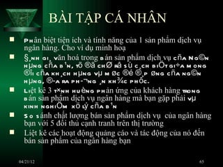 BÀI TẬP CÁ NHÂN
     P h ân biệt tiện ích và tính năng của 1 sản phẩm dịch vụ
      ngân hàng. Cho ví dụ minh hoạ
     §¸nh gi¸ văn hoá trong b án sản phẩm dịch vụ c ña N g ©n
      h µng c ña b ¹n, tõ ®ã ch Ø râ s ù c ¸ch b iÖt gi÷a m ong
      ®îi c ña kh ¸ch h µng vµ m øc ®é ®¸p øng c ña ng ©n
      h µng, ®­a ra p h ­¬ng ¸n kh ¾c p h ôc.
     Liệt kê 3 t×nh h u èng p h ản ứng của khách hàng trong
      b án sản phẩm dịch vụ ngân hàng mà bạn gặp phải vµ
      kinh ngh iÖm x ö lý c ña b ¹n
     S o s ánh chất lượng bán sản phẩm dịch vụ của ngân hàng
      bạn với 5 đối thủ cạnh tranh trên thị trường
     Liệt kê các hoạt động quảng cáo và tác động của nó đến
      bán sản phẩm của ngân hàng bạn

    04/21/12                                               65
 