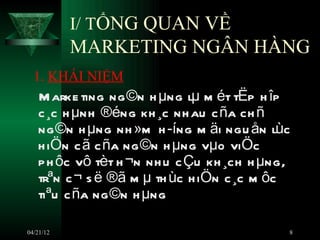 I/ TỔNG QUAN VỀ
           MARKETING NGÂN HÀNG
  1. KHÁI NIỆM
   M arke ting ng ©n h µng lµ m ét tËp h îp
   c ¸c h µnh ®éng kh ¸c nh au c ña ch ñ
   ng ©n h µng nh »m h ­íng m äi ngu ån lùc
   h iÖn c ã c ña ng ©n h µng vµo viÖc
   p h ôc vô tèt h ¬n nh u c Çu kh ¸ch h µng,
   trªn c ¬ s ë ®ã m µ th ùc h iÖn c ¸c m ôc
   tiªu c ña ng ©n h µng

04/21/12                                    8
 