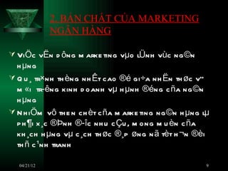 2. BẢN CHẤT CỦA MARKETING
              NGÂN HÀNG

 ViÖc vËn d ông m arke ting vµo lÜnh vùc ng ©n
  h µng
 Q u ¸ tr×nh th èng nh Êt cao ®é gi÷a nh Ën th øc vÒ
  m «i tr­êng kinh d oanh vµ h µnh ®éng c ña ng ©n
  h µng
 N h iÖm vô th e n ch èt c ña m arke ting ng ©n h µng lµ
  p h ¶i x ¸c ®Þnh ®­îc nh u c Çu , m ong m u èn c ña
  kh ¸ch h µng vµ c ¸ch th øc ®¸p øng n ã tèt h ¬n ®èi
  th ñ c ¹nh tranh

   04/21/12                                             9
 