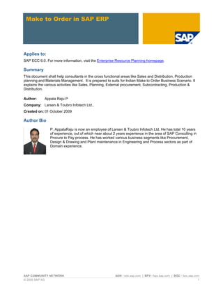 SAP COMMUNITY NETWORK SDN - sdn.sap.com | BPX - bpx.sap.com | BOC - boc.sap.com
© 2009 SAP AG 1
Make to Order in SAP ERP
Applies to:
SAP ECC 6.0. For more information, visit the Enterprise Resource Planning homepage.
Summary
This document shall help consultants in the cross functional areas like Sales and Distribution, Production
planning and Materials Management. It is prepared to suits for Indian Make to Order Business Scenario. It
explains the various activities like Sales, Planning, External procurement, Subcontracting, Production &
Distribution.
Author: Appala Raju P
Company: Larsen & Toubro Infotech Ltd.,
Created on: 01 October 2009
Author Bio
P. AppalaRaju is now an employee of Larsen & Toubro Infotech Ltd. He has total 10 years
of experience, out of which near about 2 years experience in the area of SAP Consulting in
Procure to Pay process. He has worked various business segments like Procurement,
Design & Drawing and Plant maintenance in Engineering and Process sectors as part of
Domain experience.
 