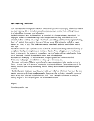 Make Training Memorable
Here are some softer training methods that are not necessarily essential to conveying information, but that
can make receiving data or instructions a much more enjoyable experience, which will keep trainees
involved and help them retain more information.
• Make learning fun. Why? Trainees will not be enthusiastic if training sessions are dry and dull. Few
employees respond to or remember complicated concepts or theories; they want to learn practical
information about what they can do to get better results today. If they don’t find the message entertaining,
they won’t retain it. Since variety is the spice of life, use several different training methods to engage
trainees in a variety of ways. Also work to alternate the pace of each session to keep trainees’ interest
level high.
• Use humor. Humor helps keep enthusiasm at peak levels. Trainers can make a point more effectively by
using humor than by drowning trainees in statistics or theories. Avoid telling jokes, however, because
humor is so subjective that someone in your audience may be offended and lose track of training for the
rest of the session. Personal, self-deprecating humor is the safest way to go.
• Use attractive packaging. Use materials that are well-packaged and that communicate value.
Professional packaging is a powerful tool for setting a good first impression.
• Encourage participation. Make the session lively by engaging participants in the learning process. In
fact, try to spend close to 80 percent of training time on group participation. Encourage everyone in the
training session to speak freely and candidly, because learning occurs most readily when feelings are
involved.
• Build self-esteem. Employees understandably want to know what’s in it for them. They know that most
training programs are designed to make money for the company, but rarely does training lift employees’
spirits or help them to become better in their own lives. Create a win-win environment by using the
training program to build the participants’ self-worth and self-esteem.
Regards,
Simplifymytraining.com
 