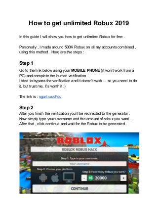 How to get unlimited Robux 2019
In this guide I will show you how to get unlimited Robux for free .
Personally , I made around 500K Robux on all my accounts combined ,
using this method . Here are the steps :
Step 1
Go​ ​to the link below using your ​MOBILE PHONE ​(it won’t work from a
PC) and complete the human verification .
I tried to bypass the verification and it doesn’t work ... so you need to do
it, but trust me, it’s worth it :)
The link is : ​ogurl.co/cFou
Step 2
After you finish the verification you’ll be redirected to the generator .
Now simply type your username and the amount of robux you want .
After that , click continue and wait for the Robux to be generated .
 